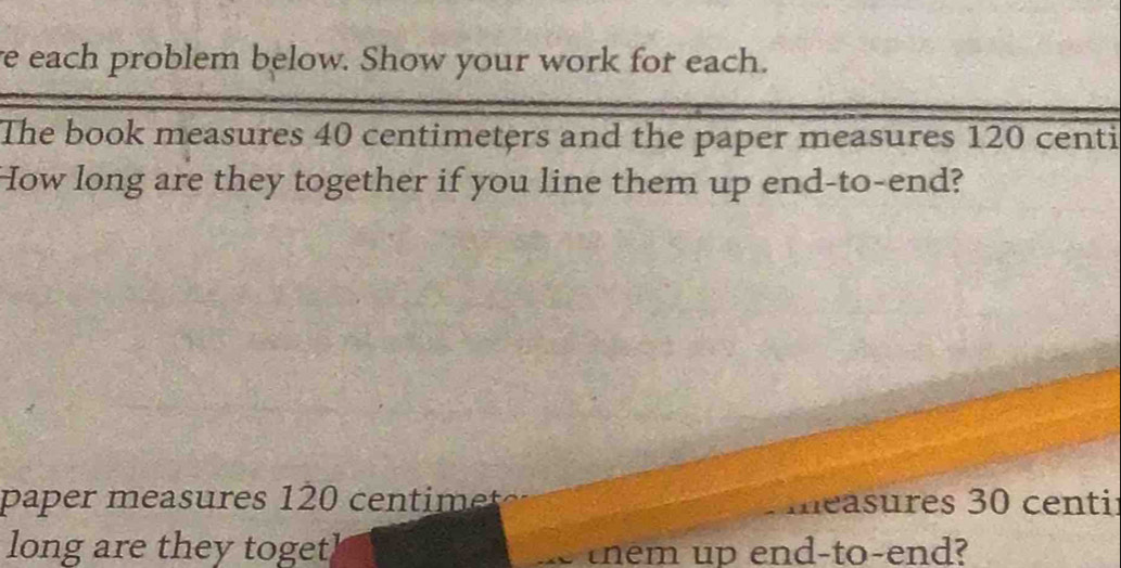 each problem below. Show your work for each. 
The book measures 40 centimeters and the paper measures 120 centi
How long are they together if you line them up end-to-end? 
paper measures 120 centimet measures 30 centi : 
long are they togetl them up end-to-end?