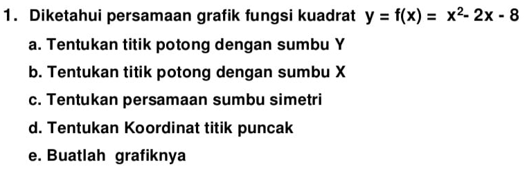 Diketahui persamaan grafik fungsi kuadrat y=f(x)=x^2-2x-8
a. Tentukan titik potong dengan sumbu Y
b. Tentukan titik potong dengan sumbu X
c. Tentukan persamaan sumbu simetri
d. Tentukan Koordinat titik puncak
e. Buatlah grafiknya