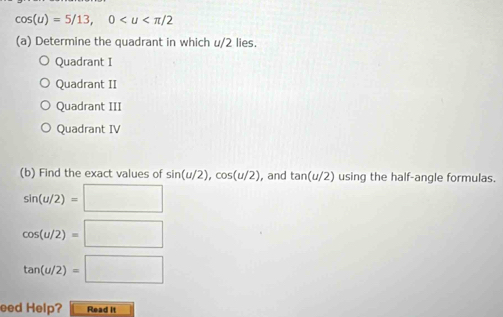 cos (u)=5/13, 0
(a) Determine the quadrant in which u/2 lies.
Quadrant I
Quadrant II
Quadrant III
Quadrant IV
(b) Find the exact values of sin (u/2), cos (u/2) , and tan (u/2) using the half-angle formulas.
sin (u/2)=□
cos (u/2)=□
tan (u/2)=□
eed Help? Read it