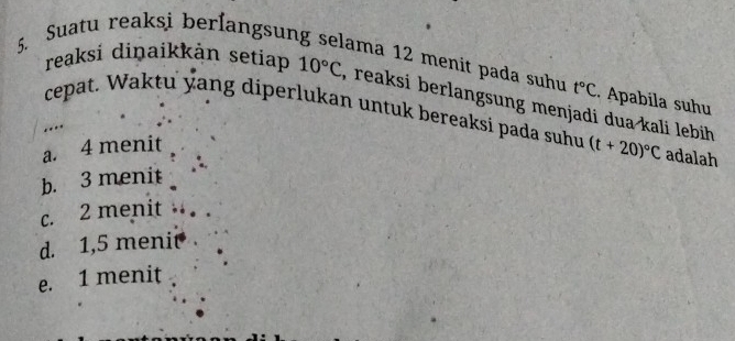 Suatu reaksi berlangsun
ama 12 menit pada suhu t°C. Apabíla suhu
reaksi diņaikkán setiap 10°C , reaksi berlangsung menjadi dua kali lebih 
cepat. Waktu yang diperlukan untuk bereaksi pada suhu (t+20)^circ C adalah
.
a. 4 menit
b. 3 menit
c. 2 menit . . .
d. 1,5 menit
e. 1 menit