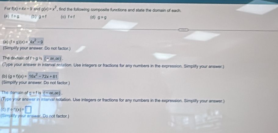 For f(x)=4x-9 and g(x)=x^2 , find the following composite functions and state the domain of each. 
(a) ^circ g (b) gcirc f (c) fof (d) gcirc g
(a) (fcirc g)(x)=4x^2-9
(Simplify your answer. Do not factor.) 
The domain of 10g is (-∈fty ,∈fty ). 
(Type your answer in interval notation. Use integers or fractions for any numbers in the expression. Simplify your answer) 
(b) (gcirc f)(x)=16x^2-72x+81
(Simplify your answer. Do not factor.) 
The domain of g of is (-∈fty ,∈fty ). 
(Type your answer in interval notation. Use integers or fractions for any numbers in the expression. Simpliffy your answer ) 
(c) (fcirc f)(x)=□
(Simplify your answer. Do not factor.)