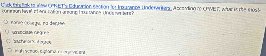 Click this link to view O *NET's Education section for Insurance Underwriters. According to O^*NET , what is the most-
common level of education among Insurance Underwriters?
some college, no degree
associate degree
bachelor's degree
high school diploma or equivalent