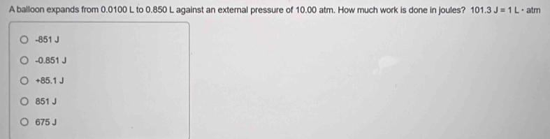 A balloon expands from 0.0100 L to 0.850 L against an external pressure of 10.00 atm. How much work is done in joules? 101.3J=1L· a tm
-851 J
-0.851 J
+85.1 J
851 J
675 J