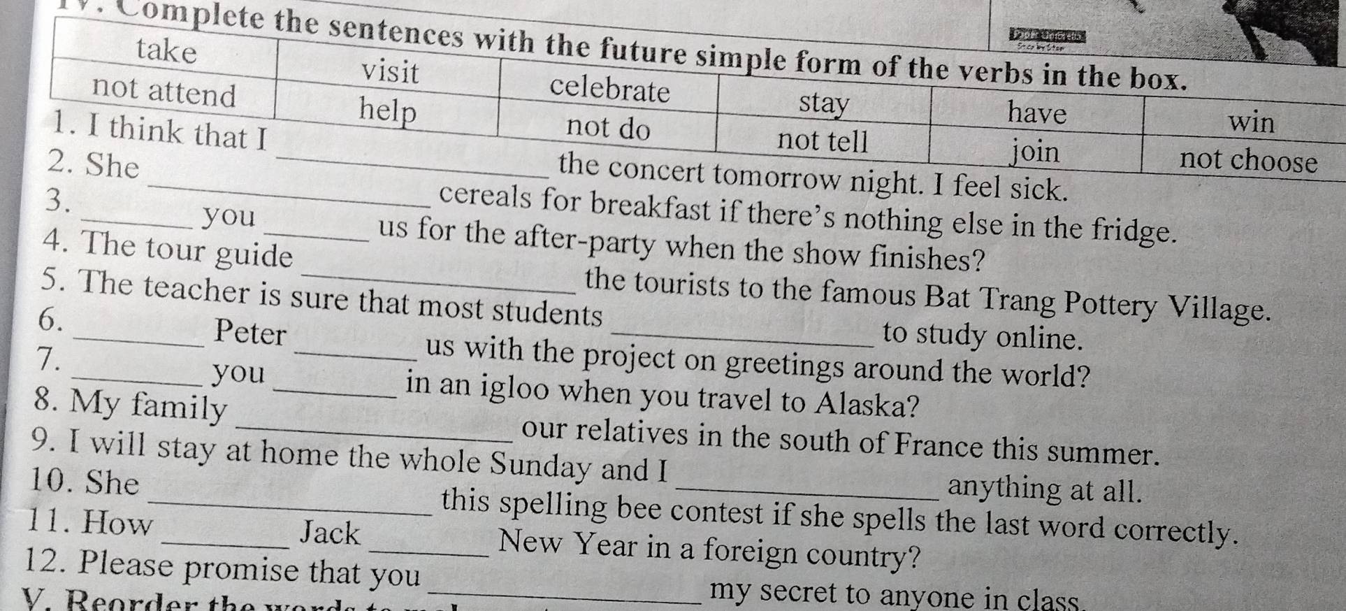 Co 
ow night. I feel sick. 
3. 
cereals for breakfast if there’s nothing else in the fridge. 
_you_ us for the after-party when the show finishes? 
4. The tour guide 
the tourists to the famous Bat Trang Pottery Village. 
5. The teacher is sure that most students 
6. 
to study online. 
_Peter_ us with the project on greetings around the world? 
7. 
_you _in an igloo when you travel to Alaska? 
8. My family _our relatives in the south of France this summer. 
9. I will stay at home the whole Sunday and I 
anything at all. 
10. She_ this spelling bee contest if she spells the last word correctly. 
Jack 
11. How_ _New Year in a foreign country? 
12. Please promise that you 
V Reorder the we r 
_my secret to anyone in class.