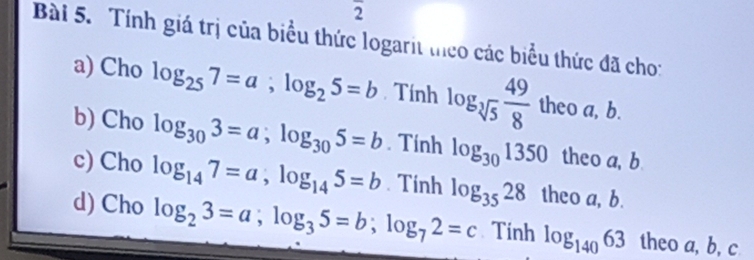 overline 2 
Bài 5. Tính giá trị của biểu thức logarit theo các biểu thức đã cho: 
a) Cho log _257=a; log _25=b Tính log _sqrt[3](5) 49/8 th neoa, b. 
b) Cho log _303=a; log _305=b. Tính log _301350 theo a, b
c) Cho log _147=a, log _145=b. Tinh log _3528 theo a, b. 
d) Cho log _23=a; log _35=b; log _72=c Tinh log _14063 theo a, b, c