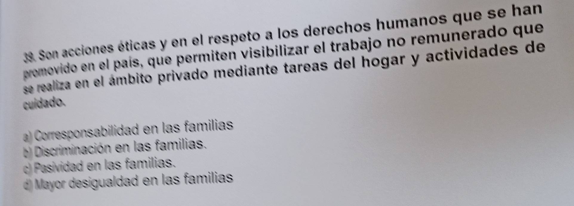 Son acciones éticas y en el respeto a los derechos humanos que se han
promovido en el país, que permiten visibilizar el trabajo no remunerado que
se realiza en el ámbito privado mediante tareas del hogar y actividades de
cuídado.
a Corresponsabilidad en las familias
b) Discriminación en las familias.
c) Pasividad en las familias.
d) Mayor desigualdad en las familias