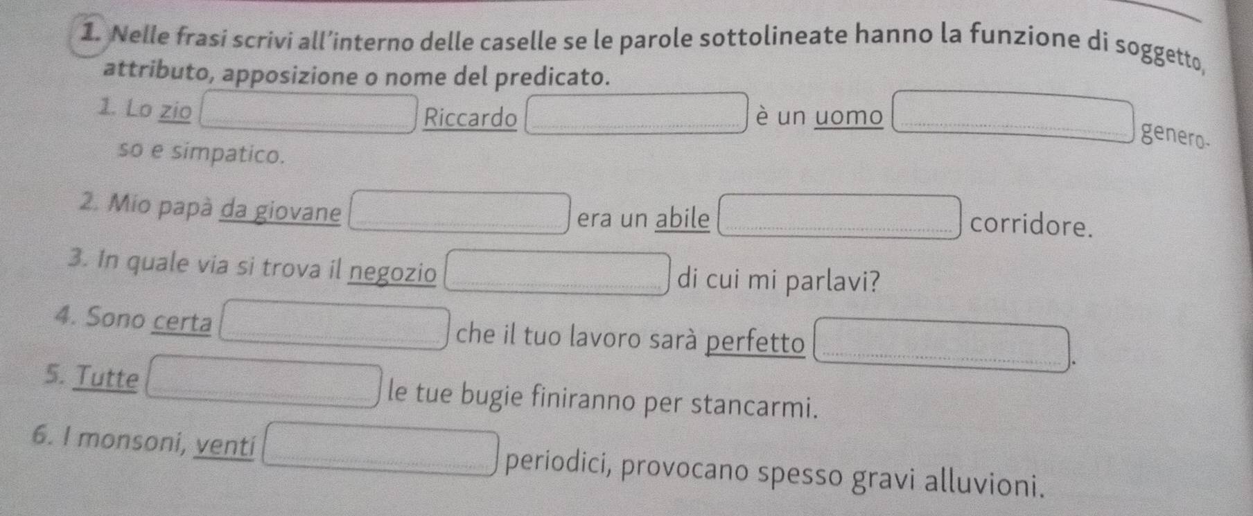 Nelle frasi scrivi all’interno delle caselle se le parole sottolineate hanno la funzione di soggetto, 
attributo, apposizione o nome del predicato. 
1. Lo zio è un uomo 
Riccardo 
genero- 
so e simpatico. 
2. Mio papà da giovane corridore. 
era un abile 
3. In quale via si trova il negozio di cui mi parlavi? 
_ 
4. Sono certa che il tuo lavoro sarà perfetto_ 
5. Tutte le tue bugie finiranno per stancarmi. 
6. I monsoni, venti periodici, provocano spesso gravi alluvioni.