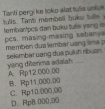 Tanti pergi ke toko alat tus untu
tulis. Tanti membeli buku tuls 
lembar/pcs dan buku tulis yang s
pcs. masing-masing sebanya
memberi dua lembar u n m 
selembar uang dua puluh ribuan.
yang diterima adalah_
A. Rp12.000,00
B. Rp11,000,00
C. Rp10.000,00
D. Rp8.000,00