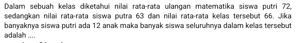 Dalam sebuah kelas diketahui nilai rata-rata ulangan matematika siswa putri 72, 
sedangkan nilai rata-rata siswa putra 63 dan nilai rata-rata kelas tersebut 66. Jika 
banyaknya siswa putri ada 12 anak maka banyak siswa seluruhnya dalam kelas tersebut 
adalah ....