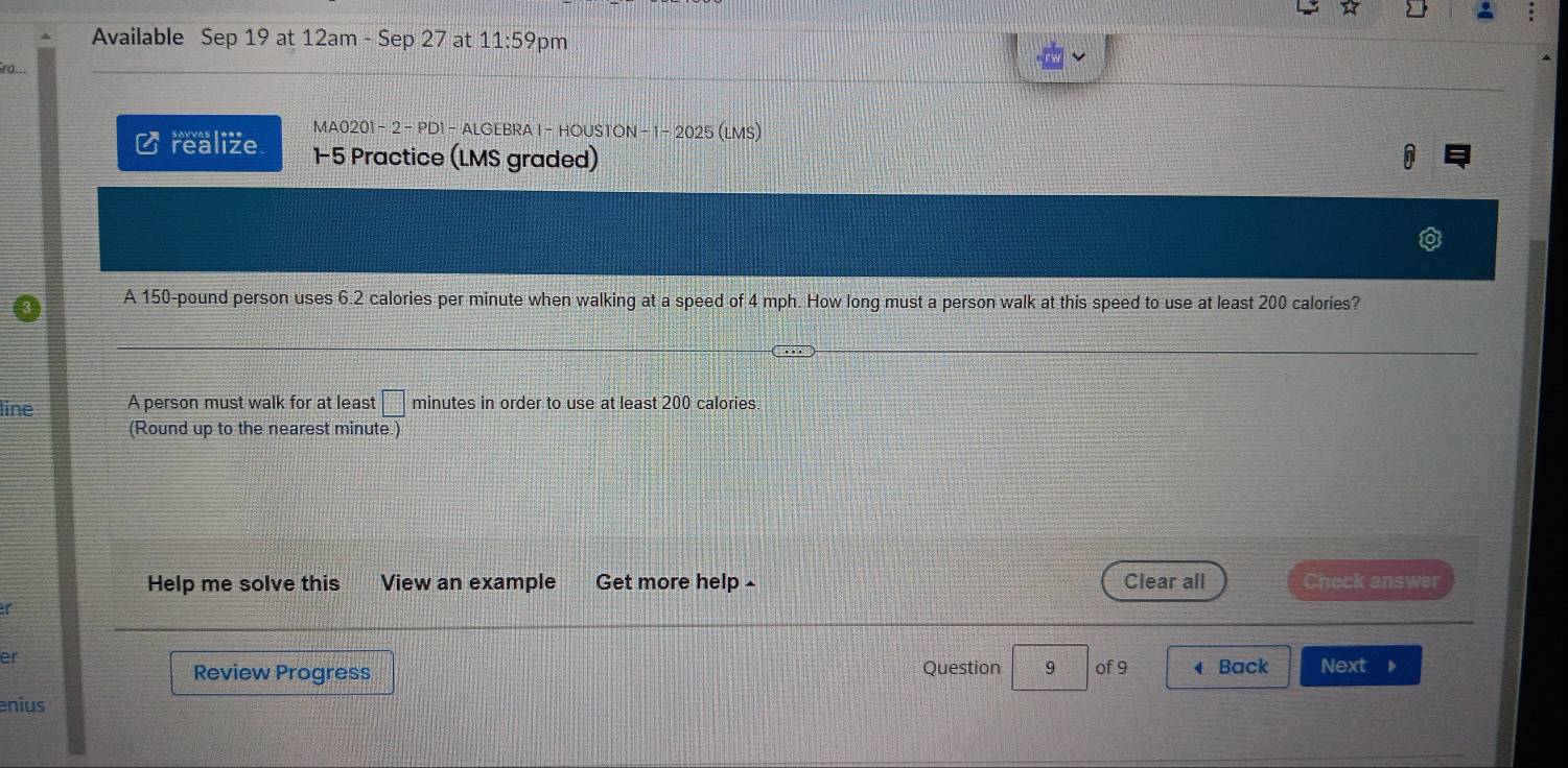 Available Sep 19 at 12am - Sep 27 at 11:5 59pm 
0.. 
MA0201 - 2 - PD1 - ALGEBRA 1- HOUSTON − 1 - 2025 (LMS) 
Crealize 1-5 Practice (LMS graded) 0 
A 150-pound person uses 6.2 calories per minute when walking at a speed of 4 mph. How long must a person walk at this speed to use at least 200 calories? 
line A person must walk for at least □ minutes in order to use at least 200 calories
(Round up to the nearest minute.) 
Help me solve this View an example Get more help - Clear all Check answer 
er 
Review Progress Question 9 of 9 Back Next D 
enius