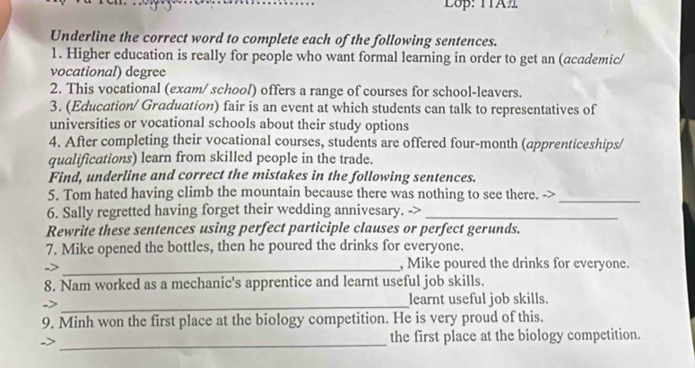 Lop: TTA 
Underline the correct word to complete each of the following sentences. 
1. Higher education is really for people who want formal learning in order to get an (academic/ 
vocational) degree 
2. This vocational (exam/ school) offers a range of courses for school-leavers. 
3. (Education/ Graduation) fair is an event at which students can talk to representatives of 
universities or vocational schools about their study options 
4. After completing their vocational courses, students are offered four-month (apprenticeships/ 
qualifications) learn from skilled people in the trade. 
Find, underline and correct the mistakes in the following sentences. 
5. Tom hated having climb the mountain because there was nothing to see there. ->_ 
6. Sally regretted having forget their wedding annivesary. ->_ 
Rewrite these sentences using perfect participle clauses or perfect gerunds. 
7. Mike opened the bottles, then he poured the drinks for everyone. 
->_ 
, Mike poured the drinks for everyone. 
8. Nam worked as a mechanic's apprentice and learnt useful job skills. 
_ 
learnt useful job skills. 
9. Minh won the first place at the biology competition. He is very proud of this. 
_ 
the first place at the biology competition.