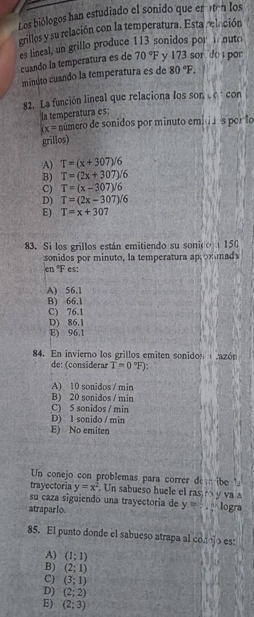 Los biólogos han estudiado el sonido que eruten los
grillos y su relación con la temperatura. Esta relación
es lineal, un grillo produce 113 sonidos por i nuto
cuando la temperatura es de 70°F y 173 son do por
minuto cuando la temperatura es de 80°F. 
82. La función lineal que relaciona los SOnCO con
la temperatura es:
(x= número de sonidos por minuto emi i1s por lo
grillos)
A) T=(x+307)/6
B) T=(2x+307)/6
C) T=(x-307)/6
D) T=(2x-307)/6
E) T=x+307
3. Si los grillos están emitiendo su sonio a150
sonidos por minuto, la temperatura aproximada
en °F es:
A) 56.1
B) 66.1
C) 76.1
D) 86.1
E) 96.1
84. En invierno los grillos emiten sonidos razón
de: (considerar T=0°F) :
A) 10 sonidos / min
B) 20 sonidos / min
C) 5 sonidos / min
D) 1 sonido / min
E) No emiten
Un conejo con problemas para correr describe la
trayectoria y=x^2. Un sabueso huele el rastro y va a
su caza siguiendo una trayectoria de y=4 logra
atraparlo.
85. El punto donde el sabueso atrapa al conejo es:
A) (1;1)
B) (2;1)
C) (3;1)
D) (2;2)
E) (2;3)