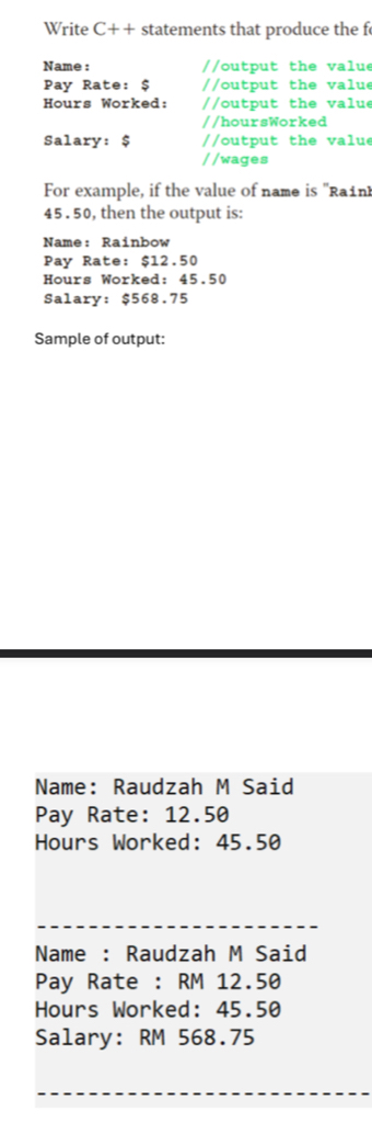 Write C++ statements that produce the f 
Name : //output the valu 
Pay Rate: $ / /ou tpu t the va ue 
Hours Worked: //ou tput the v a lue 
//hoursWorked 
Salary: $ //output the value 
//wages 
For example, if the value of name is ''Rain
45 . 50, then the output is: 
Name: Rainbow 
Pay Rate: $12.50
Hours Worked: 45.50
Salary: $568.75
Sample of output: 
Name: Raudzah M Said 
Pay Rate: 12.50
Hours Worked: 45.50
Name : Raudzah M Said 
Pay Rate : RM 12.50
Hours Worked: 45.50
Salary: RM 568.75