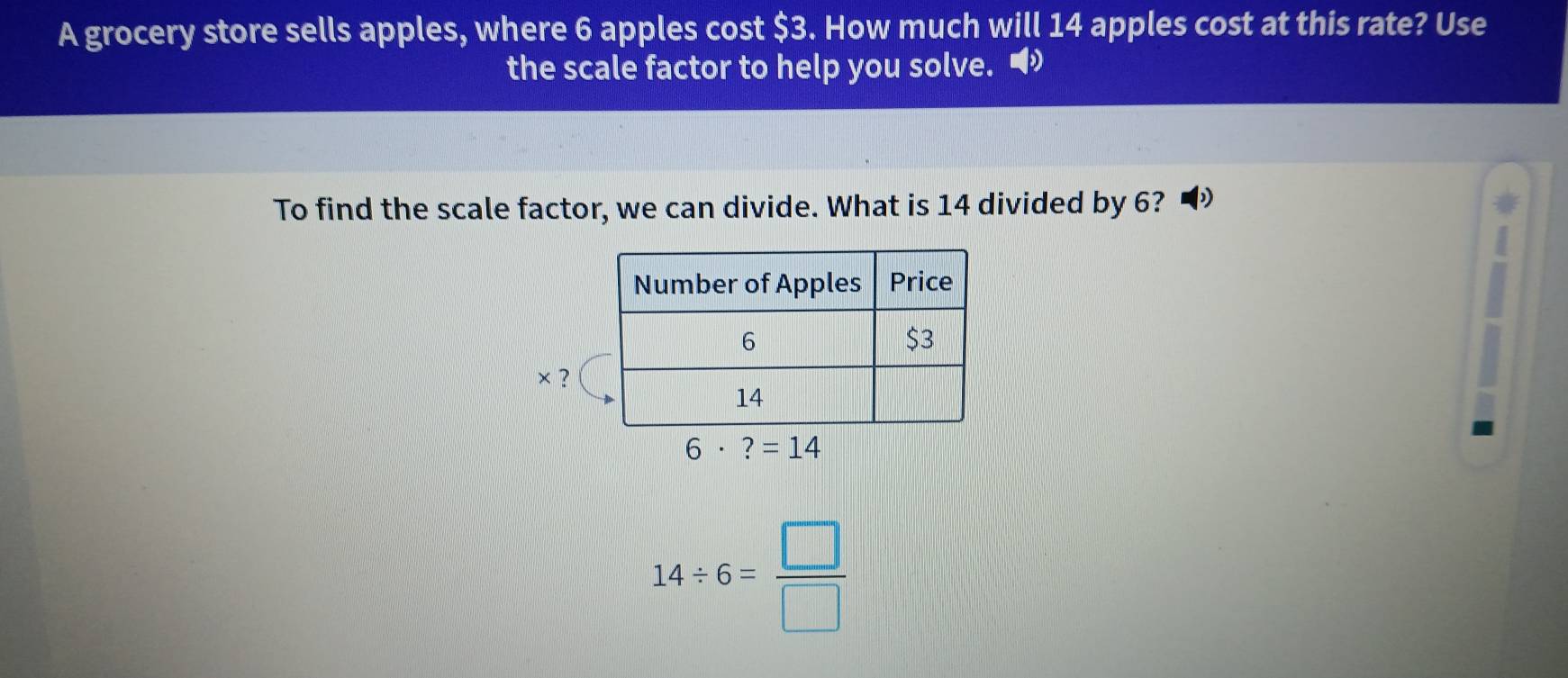 A grocery store sells apples, where 6 apples cost $3. How much will 14 apples cost at this rate? Use
the scale factor to help you solve. •
To find the scale factor, we can divide. What is 14 divided by 6?
× ?
14/ 6= □ /□  