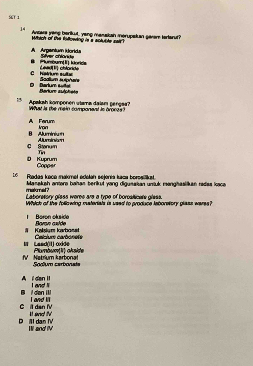 SET 1
14 Antara yang berikut, yang manakah merupakan garam terlarut?
Which of the following is a soluble salt?
A Argentum klorida
Sílver chloride
B Plumbum(II) klorida
Lead(II) chloride
C Natrium sulfat
Sodium sulphate
D Barlum sulfa
Barium sulphate
15 Apakah komponen utama dalam gangsa?
What is the main component in bronze?
A Ferum
Iron
B Aluminium
Aluminium
C Stanum
Tin
D Kuprum
Copper
16 Radas kaca makmal adalah sejenis kaca borosilikat.
Manakah antara bahan berikut yang digunakan untuk menghasilkan radas kaca
makmal?
Laboratory glass wares are a type of borosilicate glass.
Which of the following materials is used to produce laboratory glass wares?
Boron oksida
Boron oxide
Il Kalsium karbonat
Calcium carbonate
III Lead(II) oxide
Plumbum(II) oksida
V Natrium karbonat
Sodium carbonate
A I dan II
I and I
B l dan III
I and III
C Il dan IV
II and IV
D III dan IV
III and IV