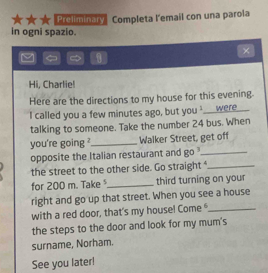 Preliminary Completa l’email con una parola 
in ogni spazio. 
0 
Hi, Charlie! 
Here are the directions to my house for this evening. 
I called you a few minutes ago, but you ¹___were 
talking to someone. Take the number 24 bus. When 
you're going ²_ Walker Street, get off 
opposite the Italian restaurant and go^3 _ 
the street to the other side. Go straight ⁴_ 
for 200 m. Take⁵_ third turning on your 
right and go up that street. When you see a house 
with a red door, that's my house! Come 6_ 
the steps to the door and look for my mum's 
surname, Norham. 
See you later!