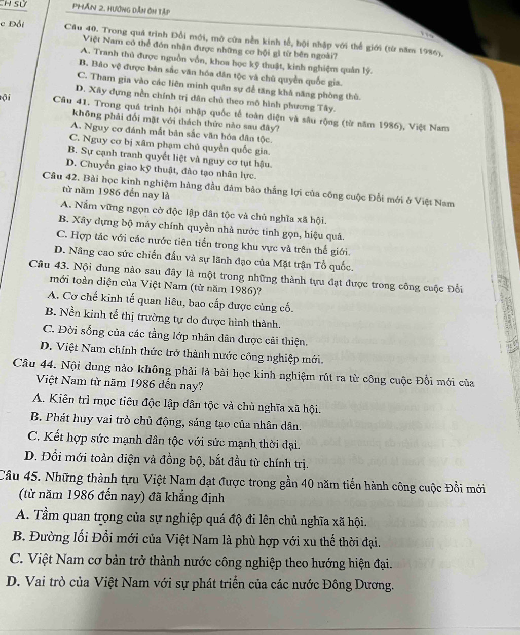 Sử Phán 2. Hướng dẫn Ôn tập
116
c Đồi Cầu 40. Trong quá trình Đổi mới, mở cứa nền kinh tế, hội nhập với thế giới (từ năm 1986).
Việt Nam có thể đón nhận được những cơ hội gì từ bên ngoài?
A. Tranh thủ được nguồn vốn, khoa học kỹ thuật, kinh nghiệm quản lý.
B. Bảo vệ được bản sắc văn hóa dân tộc và chủ quyền quốc gia.
C. Tham gia vào các liên minh quân sự để tăng khả năng phòng thủ.
D. Xây dựng nền chính trị dân chủ theo mô hình phương Tây.
ộ i Cầâu 41. Trong quá trình hội nhập quốc tế toàn diện và sâu rộng (từ năm 1986), Việt Nam
không phải đối mặt với thách thức nào sau đây?
A. Nguy cơ đánh mất bản sắc văn hóa dân tộc.
C. Nguy cơ bị xâm phạm chủ quyền quốc gia.
B. Sự cạnh tranh quyết liệt và nguy cơ tụt hậu.
D. Chuyển giao kỹ thuật, đào tạo nhân lực.
Câu 42. Bài học kinh nghiệm hàng đầu đảm bảo thắng lợi của công cuộc Đổi mới ở Việt Nam
từ năm 1986 đến nay là
A. Nắm vững ngọn cờ độc lập dân tộc và chủ nghĩa xã hội.
B. Xây dựng bộ máy chính quyền nhà nước tinh gọn, hiệu quả.
C. Hợp tác với các nước tiên tiến trong khu vực và trên thế giới.
D. Nâng cao sức chiến đấu và sự lãnh đạo của Mặt trận Tổ quốc.
Câu 43. Nội dung nào sau đây là một trong những thành tựu đạt được trong công cuộc Đổi
mới toàn diện của Việt Nam (từ năm 1986)?
A. Cơ chế kinh tế quan liêu, bao cấp được củng cố.
B. Nền kinh tế thị trường tự do được hình thành.
C. Đời sống của các tầng lớp nhân dân được cải thiện.
D. Việt Nam chính thức trở thành nước công nghiệp mới.
Câu 44. Nội dung nào không phải là bài học kinh nghiệm rút ra từ công cuộc Đổi mới của
Việt Nam từ năm 1986 đến nay?
A. Kiên trì mục tiêu độc lập dân tộc và chủ nghĩa xã hội.
B. Phát huy vai trò chủ động, sáng tạo của nhân dân.
C. Kết hợp sức mạnh dân tộc với sức mạnh thời đại.
D. Đổi mới toàn diện và đồng bộ, bắt đầu từ chính trị.
Câu 45. Những thành tựu Việt Nam đạt được trong gần 40 năm tiến hành công cuộc Đồi mới
(từ năm 1986 đến nay) đã khẳng định
A. Tầm quan trọng của sự nghiệp quá độ đi lên chủ nghĩa xã hội.
B. Đường lối Đổi mới của Việt Nam là phù hợp với xu thế thời đại.
C. Việt Nam cơ bản trở thành nước công nghiệp theo hướng hiện đại.
D. Vai trò của Việt Nam với sự phát triển của các nước Đông Dương.