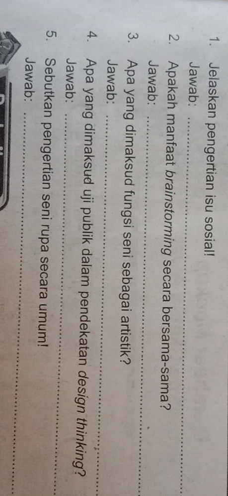 Jelaskan pengertian isu sosial! 
Jawab:_ 
2. Apakah manfaat brainstorming secara bersama-sama? 
Jawab:_ 
3. Apa yang dimaksud fungsi seni sebagai artistik? 
Jawab:_ 
4. Apa yang dimaksud uji publik dalam pendekatan design thinking? 
Jawab:_ 
5. Sebutkan pengertian seni rupa secara umum! 
Jawab:_ 
_