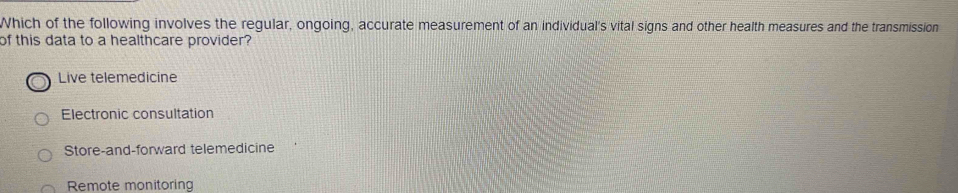 Which of the following involves the regular, ongoing, accurate measurement of an individual's vital signs and other health measures and the transmission
of this data to a healthcare provider?
Live telemedicine
Electronic consultation
Store-and-forward telemedicine
Remote monitoring