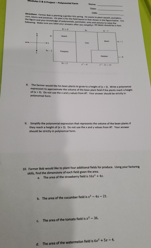 Modules 5 & 6 Project - Polynomial Farm Name:
_
Date:
_
CRN:
Directions: Farmer Bob is planting a garden this spring. He wants to plant squash, pumpkins,
corn, beans and potatoes. His plan is for the field layout in feet shown in the figure below. Use
the figure and your knowledge of polynomials, perimeter, area and volume to solve the
following: Make sure you label your answers after you simplify!! All labels should be in feet.
8. The farmer would like his bean plants to grow to a height of (x+3). Write a polynomial
expression to approximate the volume of the bean plant field if the plants reach a height
(x+3). Do not use the x and y values from #7. Your answer should be strictly in
polynomial form.
9. Simplify the polynomial expression that represents the volume of the bean plants if
they reach a height of (x+3). Do not use the x and y values from #7. Your answer
should be strictly in polynomial form.
10. Farmer Bob would like to plant four additional fields for produce. Using your factoring
skills, find the dimensions of each field given the area.
a. The area of the strawberry field is 16x^2+4x.
b. The area of the cucumber field is x^2-4x-21.
c. The area of the tomato field is x^2-36.
d. The area of the watermelon field is 6x^2+5x-4.