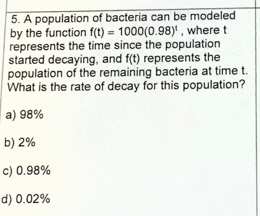 A population of bacteria can be modeled
by the function f(t)=1000(0.98)^t , where t
represents the time since the population
started decaying, and f(t) represents the
population of the remaining bacteria at time t.
What is the rate of decay for this population?
a) 98%
b) 2%
c) 0.98%
d) 0.02%