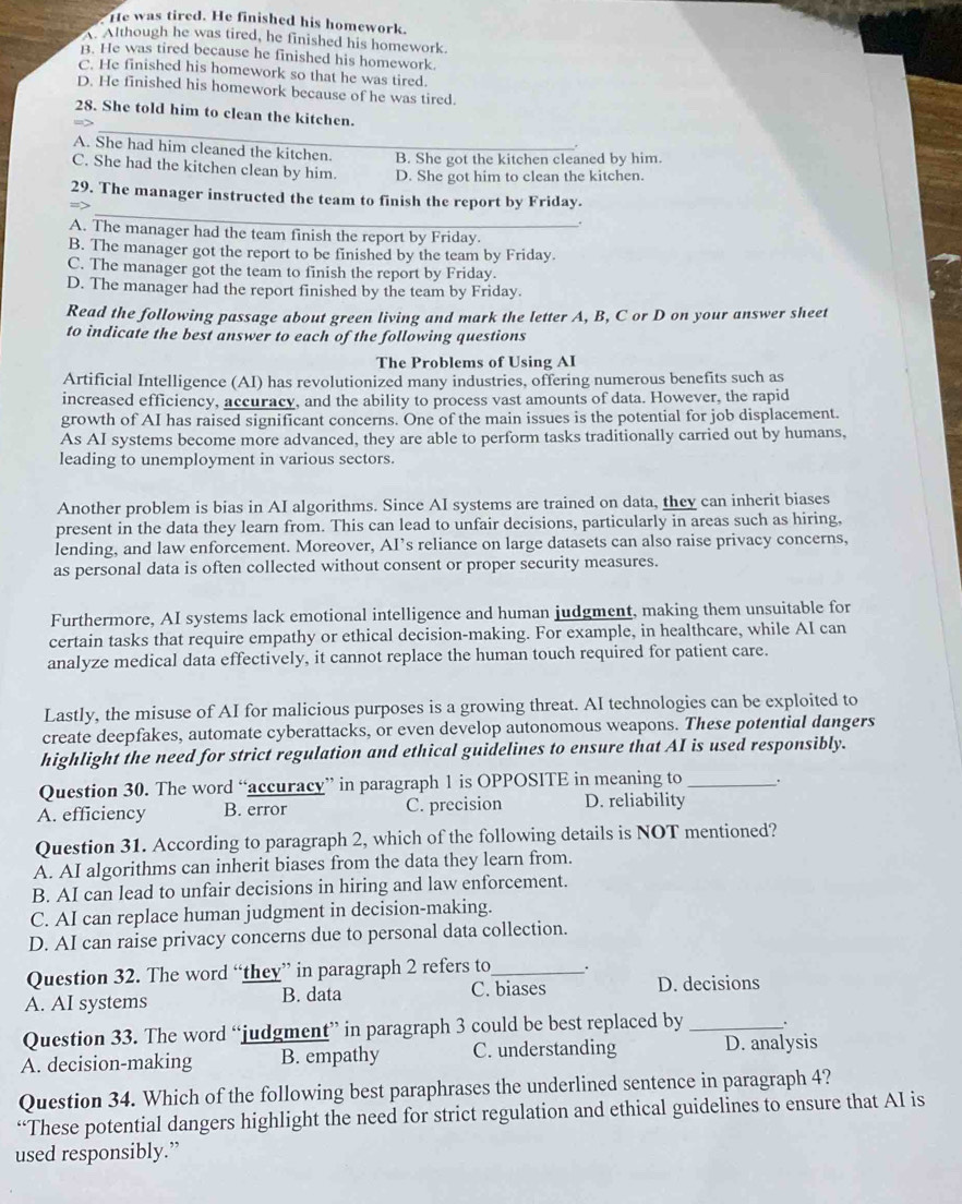 He was tired. He finished his homework.
A. Although he was tired, he finished his homework.
B. He was tired because he finished his homework
C. He finished his homework so that he was tired.
D. He finished his homework because of he was tired.
_
28. She told him to clean the kitchen.
A. She had him cleaned the kitchen. B. She got the kitchen cleaned by him.
C. She had the kitchen clean by him. D. She got him to clean the kitchen.
_
29. The manager instructed the team to finish the report by Friday.
.
A. The manager had the team finish the report by Friday.
B. The manager got the report to be finished by the team by Friday.
C. The manager got the team to finish the report by Friday.
D. The manager had the report finished by the team by Friday.
Read the following passage about green living and mark the letter A, B, C or D on your answer sheet
to indicate the best answer to each of the following questions
The Problems of Using AI
Artificial Intelligence (AI) has revolutionized many industries, offering numerous benefits such as
increased efficiency, accuracy, and the ability to process vast amounts of data. However, the rapid
growth of AI has raised significant concerns. One of the main issues is the potential for job displacement.
As AI systems become more advanced, they are able to perform tasks traditionally carried out by humans,
leading to unemployment in various sectors.
Another problem is bias in AI algorithms. Since AI systems are trained on data, they can inherit biases
present in the data they learn from. This can lead to unfair decisions, particularly in areas such as hiring,
lending, and law enforcement. Moreover, AI’s reliance on large datasets can also raise privacy concerns,
as personal data is often collected without consent or proper security measures.
Furthermore, AI systems lack emotional intelligence and human judgment, making them unsuitable for
certain tasks that require empathy or ethical decision-making. For example, in healthcare, while AI can
analyze medical data effectively, it cannot replace the human touch required for patient care.
Lastly, the misuse of AI for malicious purposes is a growing threat. AI technologies can be exploited to
create deepfakes, automate cyberattacks, or even develop autonomous weapons. These potential dangers
highlight the need for strict regulation and ethical guidelines to ensure that AI is used responsibly.
Question 30. The word “accuracy” in paragraph 1 is OPPOSITE in meaning to _.
A. efficiency B. error C. precision D. reliability
Question 31. According to paragraph 2, which of the following details is NOT mentioned?
A. AI algorithms can inherit biases from the data they learn from.
B. AI can lead to unfair decisions in hiring and law enforcement.
C. AI can replace human judgment in decision-making.
D. AI can raise privacy concerns due to personal data collection.
Question 32. The word “they” in paragraph 2 refers to_ .
A. AI systems B. data C. biases D. decisions
Question 33. The word “judgment” in paragraph 3 could be best replaced by _.
A. decision-making B. empathy C. understanding D. analysis
Question 34. Which of the following best paraphrases the underlined sentence in paragraph 4?
“These potential dangers highlight the need for strict regulation and ethical guidelines to ensure that AI is
used responsibly.”