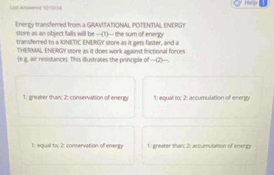 Help 1
Last Anywered V0/10/24
Energy transferred from a GRAVITATIONAL POTENTIAL ENERGY
store as an object falls will be ---(1)--- the sum of energy
transferred to a KINETIC ENERGY store as it gets faster, and a
THERMAL ENERGY store as it does work against frictional forces
(e.g. air resistance). This illustrates the principle of —(2)---.
1: greater than; 2: conservation of energy 1: equal to; 2: accumulation of energy
1: equal to; 2: conservation of energy 1: greater than; 2: accumulation of energy