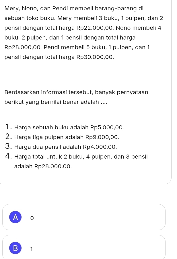 Mery, Nono, dan Pendi membeli barang-barang di
sebuah toko buku. Mery membeli 3 buku, 1 pulpen, dan 2
pensil dengan total harga Rp22.000,00. Nono membeli 4
buku, 2 pulpen, dan 1 pensil dengan total harga
Rp28.000,00. Pendi membeli 5 buku, 1 pulpen, dan 1
pensil dengan total harga Rp30.000,00.
Berdasarkan informasi tersebut, banyak pernyataan
berikut yang bernilai benar adalah ....
1. Harga sebuah buku adalah Rp5.000,00.
2. Harga tiga pulpen adalah Rp9.000,00.
3. Harga dua pensil adalah Rp4.000,00.
4. Harga total untuk 2 buku, 4 pulpen, dan 3 pensil
adalah Rp28.000,00.
A 0
B 1