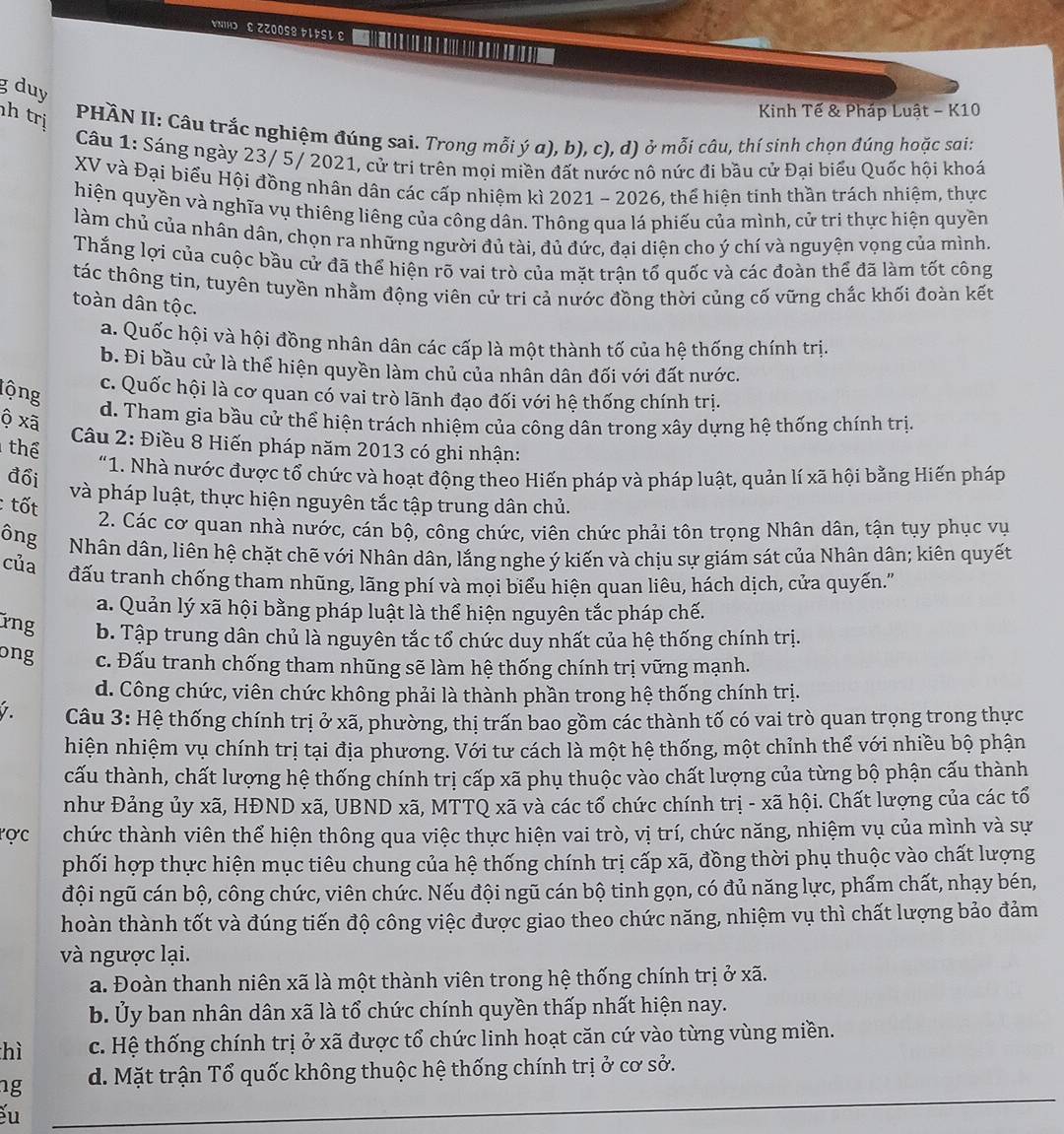 NIHD E ZZOOS8 kLkSL ε
g duy
h trị
Kinh Tế & Pháp Luật - K10
PHÀN II: Câu trắc nghiệm đúng sai. Trong mỗi ý α), b), c), d) ở mỗi câu, thí sinh chọn đúng hoặc sai:
Câu 1: Sáng ngày 23/ 5/ 2021, cử tri trên mọi miền đất nước nô nức đi bầu cử Đại biểu Quốc hội khoá
XV và Đại biểu Hội đồng nhân dân các cấp nhiệm kì 2021 - 2026, thể hiện tinh thần trách nhiệm, thực
hiện quyền và nghĩa vụ thiêng liêng của công dân. Thông qua lá phiếu của mình, cử tri thực hiện quyền
làm chủ của nhân dân, chọn ra những người đủ tài, đủ đức, đại diện cho ý chí và nguyện vọng của mình.
Thắng lợi của cuộc bầu cử đã thể hiện rõ vai trò của mặt trận tố quốc và các đoàn thể đã làm tốt công
tác thông tin, tuyên tuyền nhằm động viên cử tri cả nước đồng thời củng cố vững chắc khối đoàn kết
toàn dân tộc.
a. Quốc hội và hội đồng nhân dân các cấp là một thành tố của hệ thống chính trị.
b. Đi bầu cử là thể hiện quyền làm chủ của nhân dân đối với đất nước.
lộng
c. Quốc hội là cơ quan có vai trò lãnh đạo đối với hệ thống chính trị.
ộ xã
d. Tham gia bầu cử thể hiện trách nhiệm của công dân trong xây dựng hệ thống chính trị.
thể
Câu 2: Điều 8 Hiến pháp năm 2013 có ghi nhận:
"1. Nhà nước được tổ chức và hoạt động theo Hiến pháp và pháp luật, quản lí xã hội bằng Hiến pháp
đổi và pháp luật, thực hiện nguyên tắc tập trung dân chủ.
: tốt
2. Các cơ quan nhà nước, cán bộ, công chức, viên chức phải tôn trọng Nhân dân, tận tụy phục vụ
ông Nhân dân, liên hệ chặt chẽ với Nhân dân, lắng nghe ý kiến và chịu sự giám sát của Nhân dân; kiên quyết
của đấu tranh chống tham nhũng, lãng phí và mọi biểu hiện quan liêu, hách dịch, cửa quyến."
a. Quản lý xã hội bằng pháp luật là thể hiện nguyên tắc pháp chế.
ứng b. Tập trung dân chủ là nguyên tắc tổ chức duy nhất của hệ thống chính trị.
ong c. Đấu tranh chống tham nhũng sẽ làm hệ thống chính trị vững mạnh.
d. Công chức, viên chức không phải là thành phần trong hệ thống chính trị.
1. Câu 3: Hệ thống chính trị ở xã, phường, thị trấn bao gồm các thành tố có vai trò quan trọng trong thực
hiện nhiệm vụ chính trị tại địa phương. Với tư cách là một hệ thống, một chỉnh thể với nhiều bộ phận
cấu thành, chất lượng hệ thống chính trị cấp xã phụ thuộc vào chất lượng của từng bộ phận cấu thành
như Đảng ủy xã, HĐND xã, UBND xã, MTTQ xã và các tổ chức chính trị - xã hội. Chất lượng của các tổ
ợc chức thành viên thể hiện thông qua việc thực hiện vai trò, vị trí, chức năng, nhiệm vụ của mình và sự
phối hợp thực hiện mục tiêu chung của hệ thống chính trị cấp xã, đồng thời phụ thuộc vào chất lượng
đội ngũ cán bộ, công chức, viên chức. Nếu đội ngũ cán bộ tinh gọn, có đủ năng lực, phẩm chất, nhạy bén,
hoàn thành tốt và đúng tiến độ công việc được giao theo chức năng, nhiệm vụ thì chất lượng bảo đảm
và ngược lại.
a. Đoàn thanh niên xã là một thành viên trong hệ thống chính trị ở xã.
b. Ủy ban nhân dân xã là tổ chức chính quyền thấp nhất hiện nay.
hì c. Hệ thống chính trị ở xã được tổ chức linh hoạt căn cứ vào từng vùng miền.
_
ng d. Mặt trận Tổ quốc không thuộc hệ thống chính trị ở cơ sở.
u