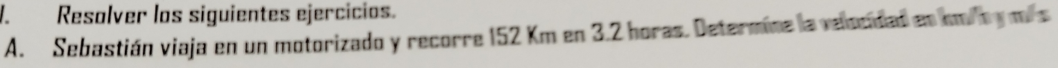 Resalver los siguientes ejercicios. 
A. Sebastián viaja en un motorizado y recorre 152 Km en 3.2 horas. Determine la velocidad en km/ by mis