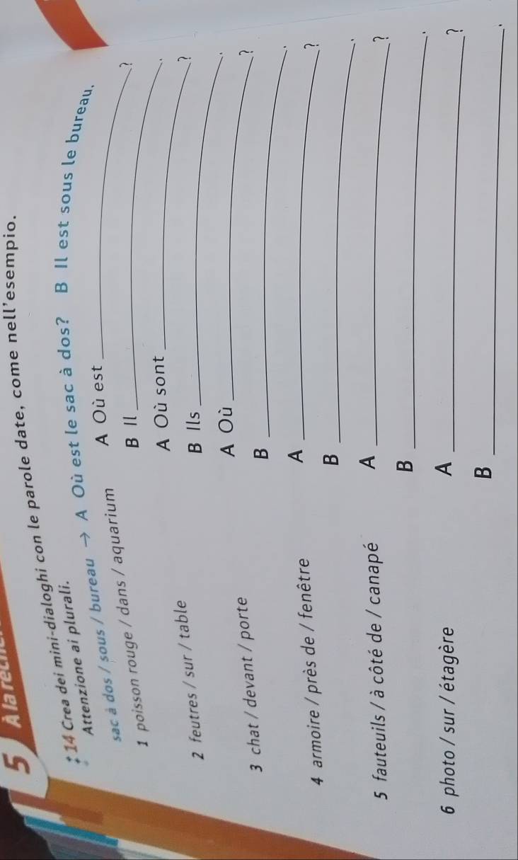 Alarech 
* 14 Crea dei mini-dialoghi con le parole date, come nell’esempio. 
Attenzione ai plurali. 
sac à dos / sous / bureau → A Où est le sac à dos? B Il est sous le bureau. 
A Où est 
1 poisson rouge / dans / aquarium_ 
B Ⅱ 
2 
A Où sont_ 
、. 
2 feutres / sur / table 
B Ils_ 
A Où _` 
3 chat / devant / porte ? 
_B 
、, 
4 armoire / près de / fenêtre A_ 
2 
_B 
` 
5 fauteuils / à côté de / canapé A_ 
? 
_B 
6 photo / sur / étagère A_ 
? 
_ 
B 
.