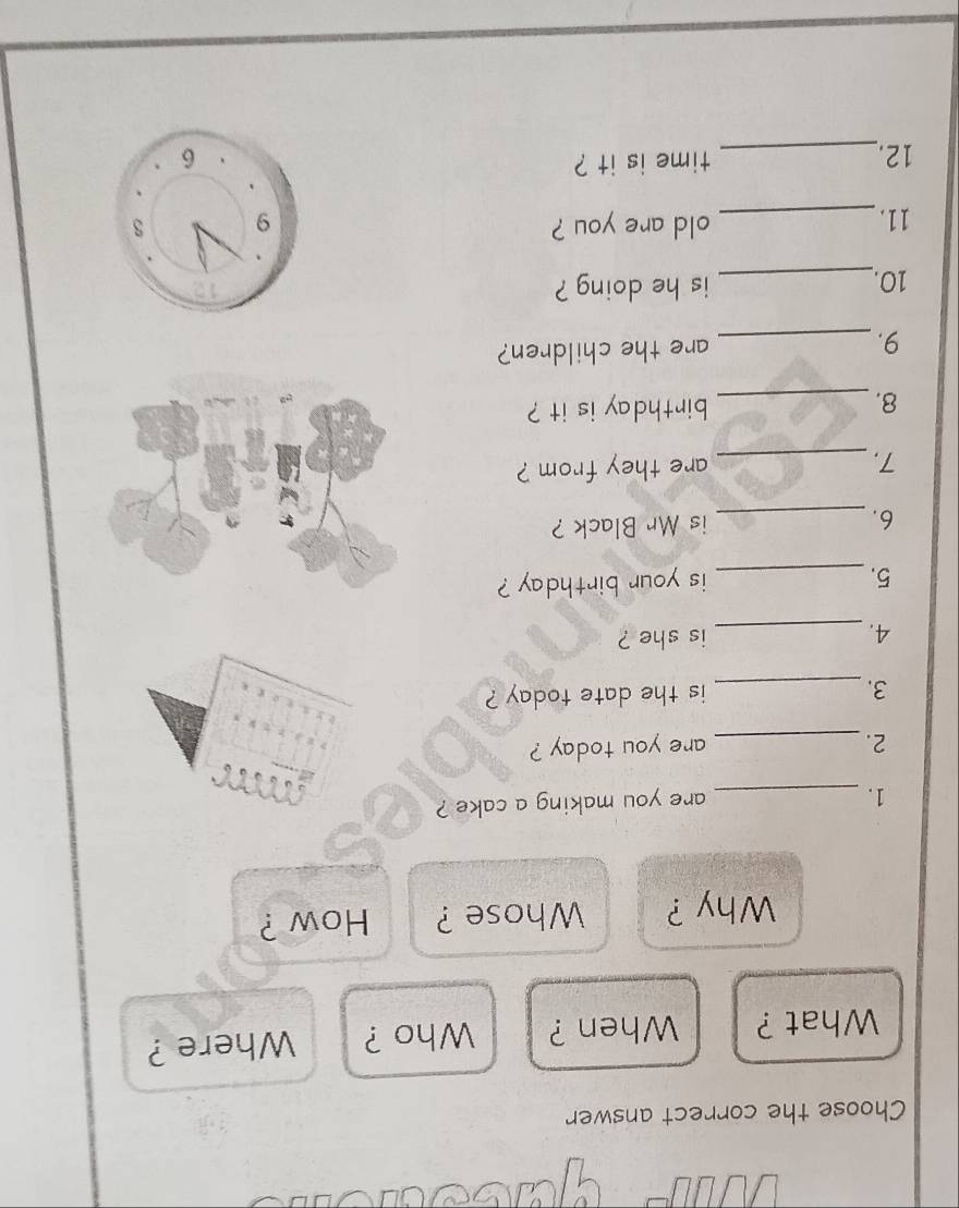 Choose the correct answer 
What ? When ? Who ? Where ? 
Why ? Whose ? How ? 
1._ 
are you making a cake ? 
2._ are you today ? 
3. _is the date today ? 
4. _is she ? 
5._ is your birthday ? 
6. _is Mr Black ? 
7._ are they from ? 
8._ birthday is it ? 
9._ are the children? 
10._ is he doing ? 
11. _old are you ? 
time is it ? 
12._