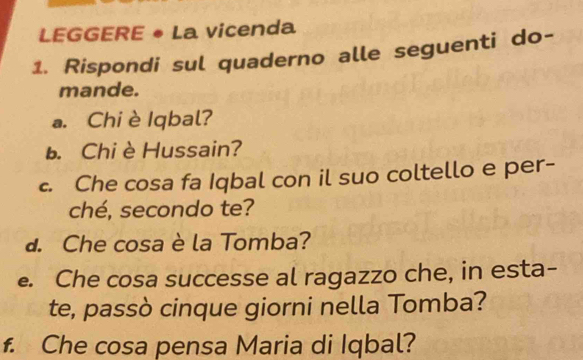 LEGGERE • La vicenda 
1. Rispondi sul quaderno alle seguenti do- 
mande. 
a. Chiè Iqbal? 
b. Chi è Hussain? 
c. Che cosa fa Iqbal con il suo coltello e per- 
ché, secondo te? 
d. Che cosa è la Tomba? 
e. Che cosa successe al ragazzo che, in esta- 
te, passò cinque giorni nella Tomba? 
f. Che cosa pensa Maria di Iqbal?