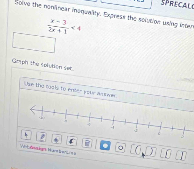 SPRECAL 
Solve the nonlinear inequality. Express the solution using inter
 (x-3)/2x+1 <4</tex> 
Graph the solution set. 
Use the tools to enter your answer. 
. 。 ) ] 
We Assign NumberLine