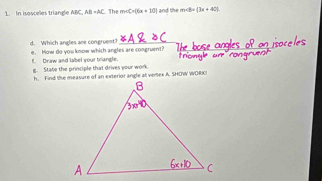 In isosceles triangle ABC, AB=AC. The m and the m∠ B=(3x+40). 
d. Which angles are congruent?_ 
e. How do you know which angles are congruent? 
f. Draw and label your triangle. 
g. State the principle that drives your work. 
h. Find the measure of an exterior angle at vertex A. SHOW WORK!