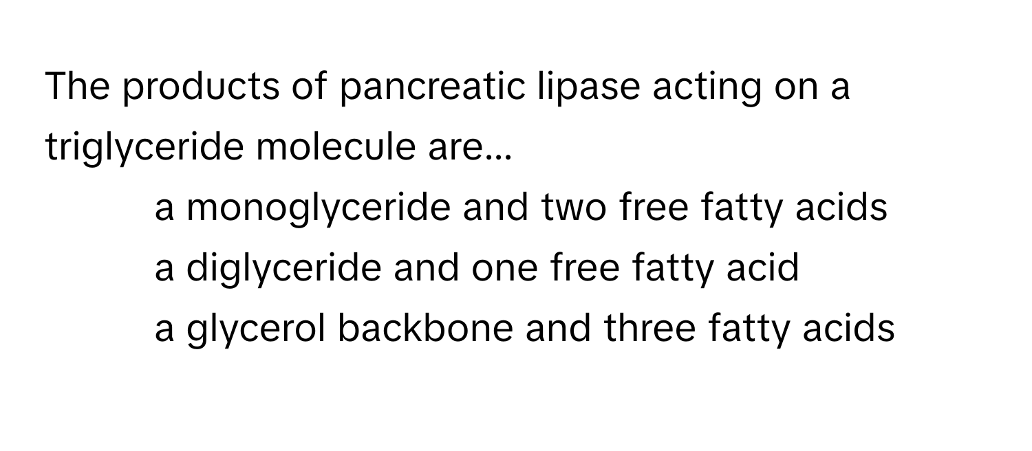 The products of pancreatic lipase acting on a triglyceride molecule are...

1) a monoglyceride and two free fatty acids 
2) a diglyceride and one free fatty acid 
3) a glycerol backbone and three fatty acids