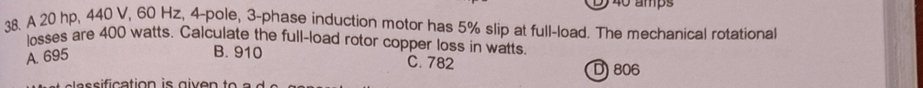 40 amps
38. A 20 hp, 440 V, 60 Hz, 4 -pole, 3 -phase induction motor has 5% slip at full-load. The mechanical rotational
losses are 400 watts. Calculate the full-load rotor copper loss in watts.
A. 695
B. 910 C. 782
D) 806