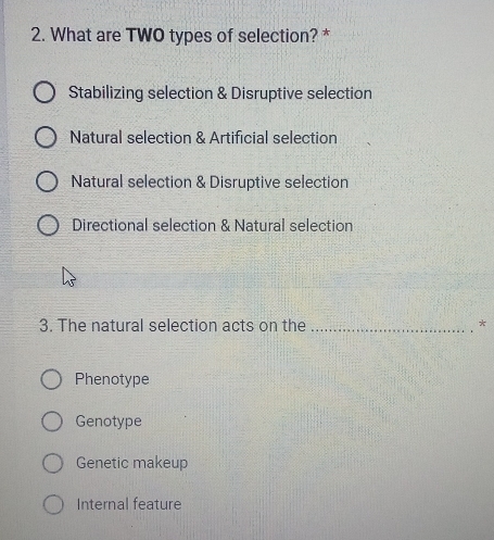 What are TWO types of selection? *
Stabilizing selection & Disruptive selection
Natural selection & Artificial selection
Natural selection & Disruptive selection
Directional selection & Natural selection
3. The natural selection acts on the _*
Phenotype
Genotype
Genetic makeup
Internal feature