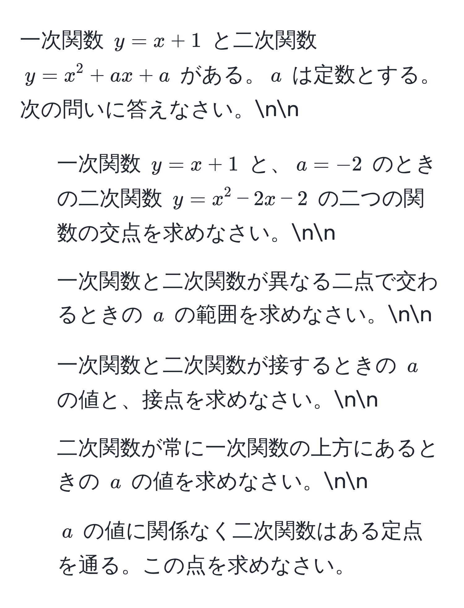 一次関数 ( y = x + 1 ) と二次関数 ( y = x^2 + ax + a ) がある。( a ) は定数とする。次の問いに答えなさい。nn
1. 一次関数 ( y = x + 1 ) と、( a = -2 ) のときの二次関数 ( y = x^2 - 2x - 2 ) の二つの関数の交点を求めなさい。nn
2. 一次関数と二次関数が異なる二点で交わるときの ( a ) の範囲を求めなさい。nn
3. 一次関数と二次関数が接するときの ( a ) の値と、接点を求めなさい。nn
4. 二次関数が常に一次関数の上方にあるときの ( a ) の値を求めなさい。nn
5. ( a ) の値に関係なく二次関数はある定点を通る。この点を求めなさい。