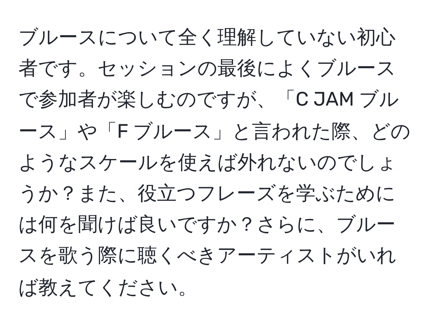 ブルースについて全く理解していない初心者です。セッションの最後によくブルースで参加者が楽しむのですが、「C JAM ブルース」や「F ブルース」と言われた際、どのようなスケールを使えば外れないのでしょうか？また、役立つフレーズを学ぶためには何を聞けば良いですか？さらに、ブルースを歌う際に聴くべきアーティストがいれば教えてください。