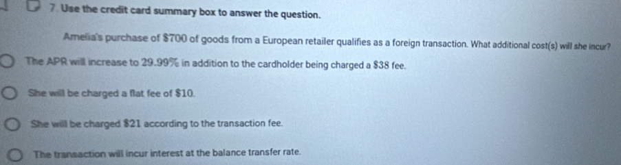 Use the credit card summary box to answer the question.
Amelia's purchase of $700 of goods from a European retailer qualifies as a foreign transaction. What additional cost(s) will she incur?
The APR will increase to 29.99% in addition to the cardholder being charged a $38 fee.
She will be charged a flat fee of $10.
She will be charged $21 according to the transaction fee.
The transaction will incur interest at the balance transfer rate.