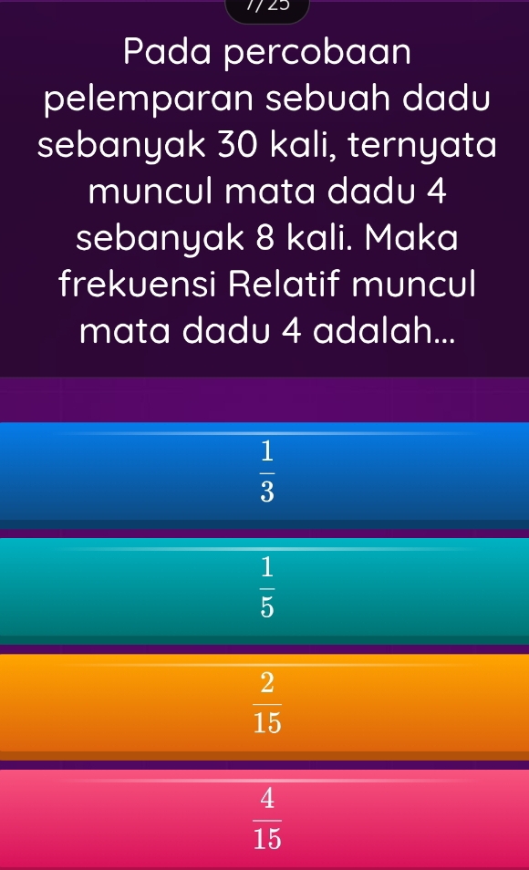 Pada percobaan
pelemparan sebuah dadu
sebanyak 30 kali, ternyata
muncul mata dadu 4
sebanyak 8 kali. Maka
frekuensi Relatif muncul
mata dadu 4 adalah...
 1/3 
 1/5 
 2/15 
 4/15 