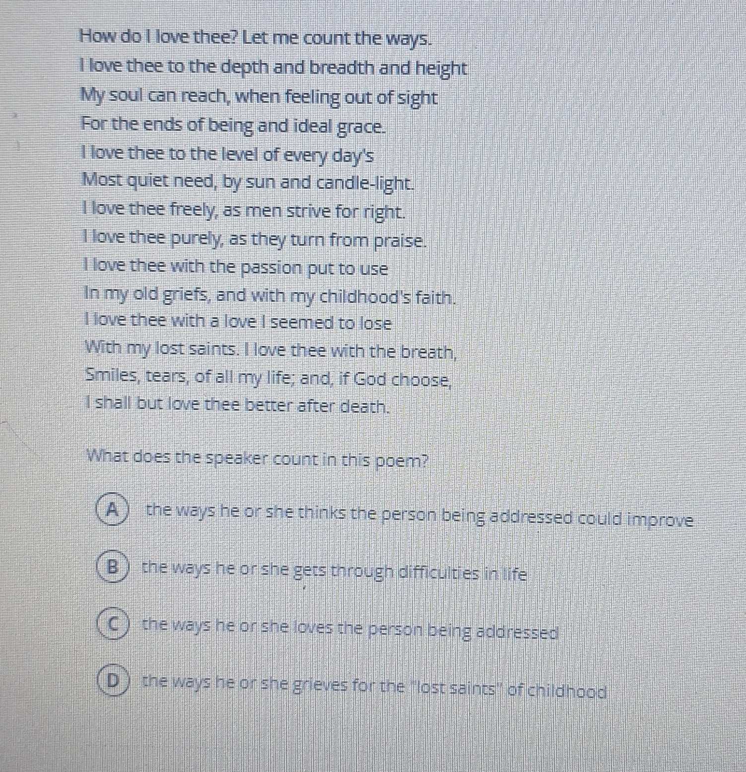 How do I love thee? Let me count the ways.
I love thee to the depth and breadth and height
My soul can reach, when feeling out of sight
For the ends of being and ideal grace.
I love thee to the level of every day's
Most quiet need, by sun and candle-light.
I love thee freely, as men strive for right.
I love thee purely, as they turn from praise.
I love thee with the passion put to use
In my old griefs, and with my childhood's faith.
I love thee with a love I seemed to lose
With my lost saints. I love thee with the breath,
Smiles, tears, of all my life; and, if God choose,
I shall but love thee better after death.
What does the speaker count in this poem?
A ) the ways he or she thinks the person being addressed could improve
B ) the ways he or she gets through difficulties in life
C ) the ways he or she loves the person being addressed
D ) the ways he or she grieves for the "lost saints" of childhood