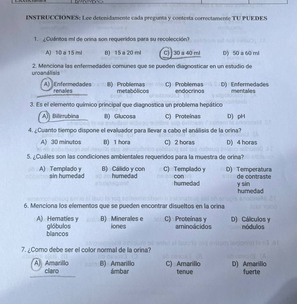 INSTRUCCIONES: Lee detenidamente cada pregunta y contesta correctamente TU PUEDES
1. ¿Cuántos ml de orina son requeridos para su recolección?
A) 10 a 15 ml B) 15 a 20 ml C) 30 a 40 ml D) 50 a 60 ml
2. Menciona las enfermedades comunes que se pueden diagnosticar en un estudio de
uroanálisis
A) Enfermedades B) Problemas C) Problemas D) Enfermedades
renales metabólicos endocrinos mentales
3. Es el elemento químico principal que diagnostica un problema hepático
A) Bilirrubina B) Glucosa C) Proteínas D) pH
4. ¿Cuanto tiempo dispone el evaluador para llevar a cabo el análisis de la orina?
A) 30 minutos B) 1 hora C) 2 horas D) 4 horas
5. ¿Cuáles son las condiciones ambientales requeridos para la muestra de orina?
A) Templado y B) Cálido y con C) Templado y D) Temperatura
sin humedad humedad con de contraste
humedad y sin
humedad
6. Menciona los elementos que se pueden encontrar disueltos en la orina
A) Hematíes y B) Minerales e C) Proteínas y D) Cálculos y
glóbulos iones aminoácidos nódulos
blancos
7. ¿Como debe ser el color normal de la orina?
A) Amarillo B) Amarillo C)⊥Amarillo D) Amarillo
claro ámbar tenue fuerte