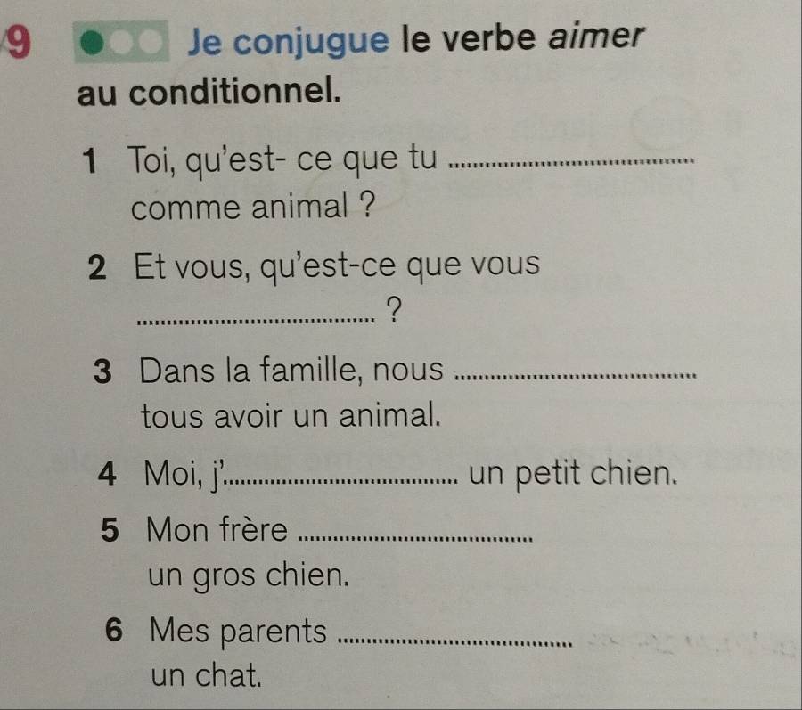 Je conjugue le verbe aimer 
au conditionnel. 
1 Toi, qu'est- ce que tu_ 
comme animal ? 
2 Et vous, qu'est-ce que vous 
_? 
3 Dans la famille, nous_ 
tous avoir un animal. 
4 Moi, j'_ un petit chien. 
5 Mon frère_ 
un gros chien.
6 Mes parents_ 
un chat.