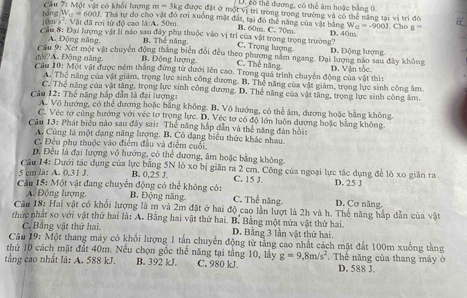 D. cổ thể đương, có thể âm hoặc bằng 0.
Câu 7: Một vật có khổi lượng m=3kg được đặt ở một vị trí trong trọng trường và có thế năng tại vị trí đó
bằng W_11=600J. Thả tự do cho vật đó rơi xuống mặt đất, tại đó thể năng của vật bằng W_t2=-900J. Cho g=
10m s^2 Vật đã rơi từ độ cao la:A. 50m
B. 60m. C. 70m.
Cầu 8: Đại lượng vật lí nào sau đây phụ thuộc vào vị trí của vật trong trọng trường? D. 40m.
A. Động năng. B. Thế năng.
C. Trọng lượng D. Động lượng.
Cầu 9: Xét một vật chuyển động thẳng biển đổi đều theo phương nằm ngang. Đại lượng nào sau đây không
đổi?A. Động năng. B. Động lượng.
C. Thế năng.
Câu 10: Một vật được ném thăng đứng từ dưới lên cao. Trong quá trình chuyển động của vật thì: D. Vận tốc.
A. Thể năng của vật giảm, trọng lực sinh công đương. B. Thể năng của vật giảm, trọng lực sinh công âm.
C. Thể năng của vật tăng, trọng lực sinh công dương. D. Thể năng của vật tăng, trọng lực sinh công âm.
Câu 12: Thế năng hấp dẫn là đại lượng:
A. Vô hướng, có thể đương hoặc bằng không. B. Vô hướng, có thể âm, dương hoặc bằng không.
C. Véc tơ cùng hướng với véc tơ trọng lực. D. Véc tơ có độ lớn luôn dương hoặc bằng không.
Câu 13: Phát biểu nào sau đây sai: Thế năng hấp dẫn và thế năng đàn hồi:
A. Cùng là một dạng năng lượng. B. Có dạng biểu thức khác nhau.
C. Đều phụ thuộc vào điểm đầu và điểm cuối.
D. Đều là đại lượng vô hướng, có thể dương, âm hoặc bằng không.
Câu 14: Dưới tác dụng của lực bằng 5N lò xo bị giãn ra 2 cm. Công của ngoại lực tác dụng để lò xo giãn ra
5 cm là: A. 0,31 J. B. 0,25 J. C. 15 J. D. 25 J
Câu 15: Một vật đang chuyển động có thể không có: C. Thể năng. D. Cơ năng.
A. Động lượng, B. Động năng.
Câu 18: Hai vật có khối lượng là m và 2m đặt ở hai độ cao lần lượt là 2h và h. Thế năng hấp dẫn của vật
thức nhất so với vật thứ hai là: A. Bằng hai vật thứ hai. B. Bằng một nửa vật thứ hai.
C. Bằng vật thứ hai. D. Bằng 3 lần vật thứ hai.
Câu 19: Một thang máy có khối lượng 1 tấn chuyển động từ tầng cao nhất cách mặt đất 100m xuống tầng
thứ 10 cách mặt đất 40m. Nếu chọn gốc thế năng tại tầng 10, lấy g=9,8m/s^2.  Thể năng của thang máy ở
tầng cao nhất là: A. 588 kJ. B. 392 kJ C. 980 kJ. D. 588 J.
