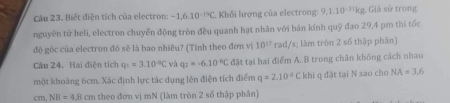 Biết điện tích của electron: -1,6.10^(-19)C. Khối lượng của electrong: 9, 1.10^(-31)kg;. Giả sử trong 
nguyên tử heli, electron chuyển động tròn đều quanh hạt nhân với bán kính quỹ đạo 29,4 pm thì tốc 
độ góc của electron đó sẽ là bao nhiêu? (Tính theo đơn vị 10^(17)ra ad/s s; làm tròn 2 số thập phân) 
Câu 24. Hai điện tích q_1=3.10^(-8)C và q_2=-6.10^(-8)C đặt tại hai điểm A. B trong chân không cách nhau 
một khoảng 6cm. Xác định lực tác dụng lên điện tích điểm q=2.10^(-8)C khi q đặt tại N sao cho NA=3,6
cm, NB=4,8cm theo đơn vị mN (làm tròn 2 số thập phân)