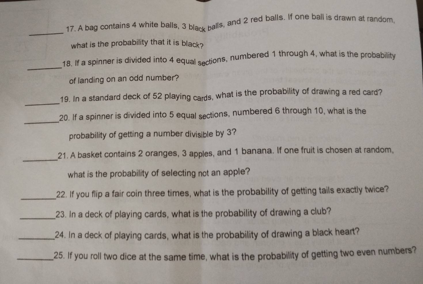 A bag contains 4 white balls, 3 black balls, and 2 red balls. If one ball is drawn at random, 
what is the probability that it is black? 
_ 
18. If a spinner is divided into 4 equal sections, numbered 1 through 4, what is the probability 
of landing on an odd number? 
_ 
19. In a standard deck of 52 playing cards, what is the probability of drawing a red card? 
_ 
20. If a spinner is divided into 5 equal sections, numbered 6 through 10, what is the 
probability of getting a number divisible by 3? 
_ 
21. A basket contains 2 oranges, 3 apples, and 1 banana. If one fruit is chosen at random, 
what is the probability of selecting not an apple? 
_22. If you flip a fair coin three times, what is the probability of getting tails exactly twice? 
_23. In a deck of playing cards, what is the probability of drawing a club? 
_24. In a deck of playing cards, what is the probability of drawing a black heart? 
_25. If you roll two dice at the same time, what is the probability of getting two even numbers?