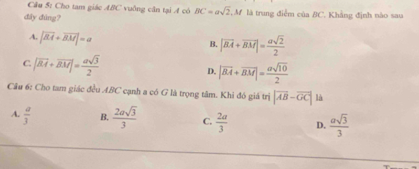 Cho tam giác ABC vuông cân tại A có BC=asqrt(2) , M là trung điểm của BC. Khẳng định nào sau
đây đúng?
A. |vector BA+vector BM|=a
B. |vector BA+vector BM|= asqrt(2)/2 
C. |vector BA+vector BM|= asqrt(3)/2 
D. |overline BA+overline BM|= asqrt(10)/2 
Câu 6: Cho tam giác đều ABC cạnh a có G là trọng tâm. Khi đó giá trị |vector AB-vector GC| là
A.  a/3  B.  2asqrt(3)/3  C.  2a/3  D.  asqrt(3)/3 