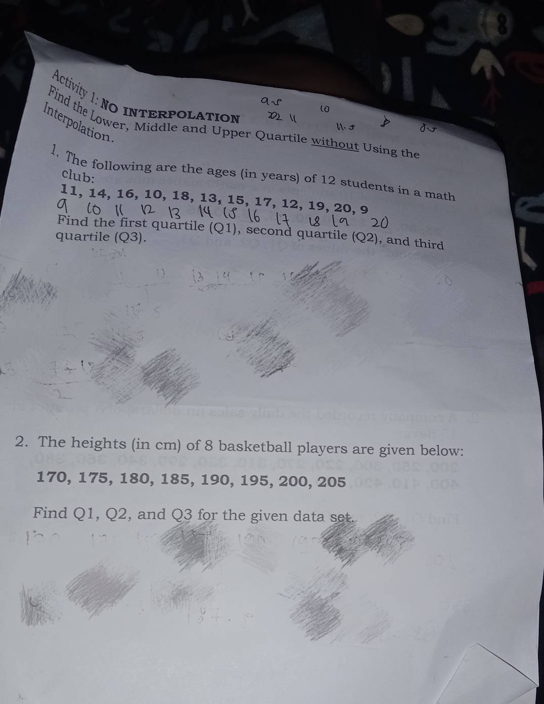 Activity 1: NO INTERpolation 
l 
interpolation 
Find the Lower, Middle and Upper Quartile without Using the 
W. 3 
l. The following are the ages (in years) of 12 students in a math 
club:
11, 14, 16, 10, 18, 13, 15, 17, 12, 19, 20, 9
Find the first quartile (Q1), second quartile 
quartile (Q3). (Q2) , and third 
2. The heights (in cm) of 8 basketball players are given below:
170, 175, 180, 185, 190, 195, 200, 205
Find Q1, Q2, and Q3 for the given data set.